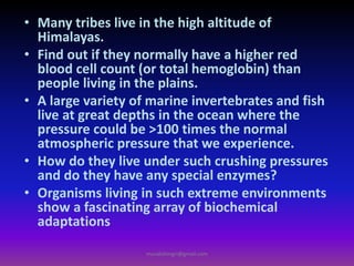 • Many tribes live in the high altitude of
Himalayas.
• Find out if they normally have a higher red
blood cell count (or total hemoglobin) than
people living in the plains.
• A large variety of marine invertebrates and fish
live at great depths in the ocean where the
pressure could be >100 times the normal
atmospheric pressure that we experience.
• How do they live under such crushing pressures
and do they have any special enzymes?
• Organisms living in such extreme environments
show a fascinating array of biochemical
adaptations
muralishingri@gmail.com
 
