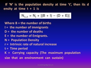 If ‘N’ is the population density at time ‘t’, then its d
ensity at time t + 1 is
Where B = the number of births
I = the number of immigrants
D = the number of deaths
E = the number of Emigrants.
N = Population Density
r = Intrinsic rate of natural increase
t = Time period
K = Carrying capacity (The maximum population
size that an environment can sustain)
muralishingri@gmail.com
 