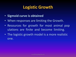 Logistic Growth
• Sigmoid curve is obtained
• When responses are limiting the Growth.
• Resources for growth for most animal pop
ulations are finite and become limiting.
• The logistic growth model is a more realistic
one.
muralishingri@gmail.com
 