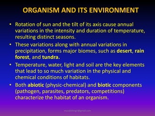 ORGANISM AND ITS ENVIRONMENT
• Rotation of sun and the tilt of its axis cause annual
variations in the intensity and duration of temperature,
resulting distinct seasons.
• These variations along with annual variations in
precipitation, forms major biomes, such as desert, rain
forest, and tundra.
• Temperature, water, light and soil are the key elements
that lead to so much variation in the physical and
chemical conditions of habitats.
• Both abiotic (physic-chemical) and biotic components
(pathogen, parasites, predators, competitions)
characterize the habitat of an organism.
muralishingri@gmail.com
 