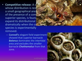 • Competitive release: A species,
whose distribution is restricted to
a small geographical area because
of the presence of a competitively
superior species, is found to
expand its distributional range
dramatically when the competing
species is experimentally
removed.
– Connell’s elegant field experiment
showed that superior barnacle
Balanus dominates the intertidal
area and excludes the smaller
barnacle Chathamalus from that
zone.
muralishingri@gmail.com
 