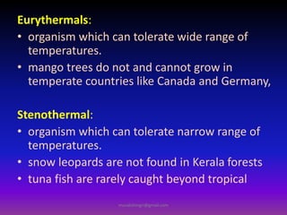 Eurythermals:
• organism which can tolerate wide range of
temperatures.
• mango trees do not and cannot grow in
temperate countries like Canada and Germany,
Stenothermal:
• organism which can tolerate narrow range of
temperatures.
• snow leopards are not found in Kerala forests
• tuna fish are rarely caught beyond tropical
muralishingri@gmail.com
 
