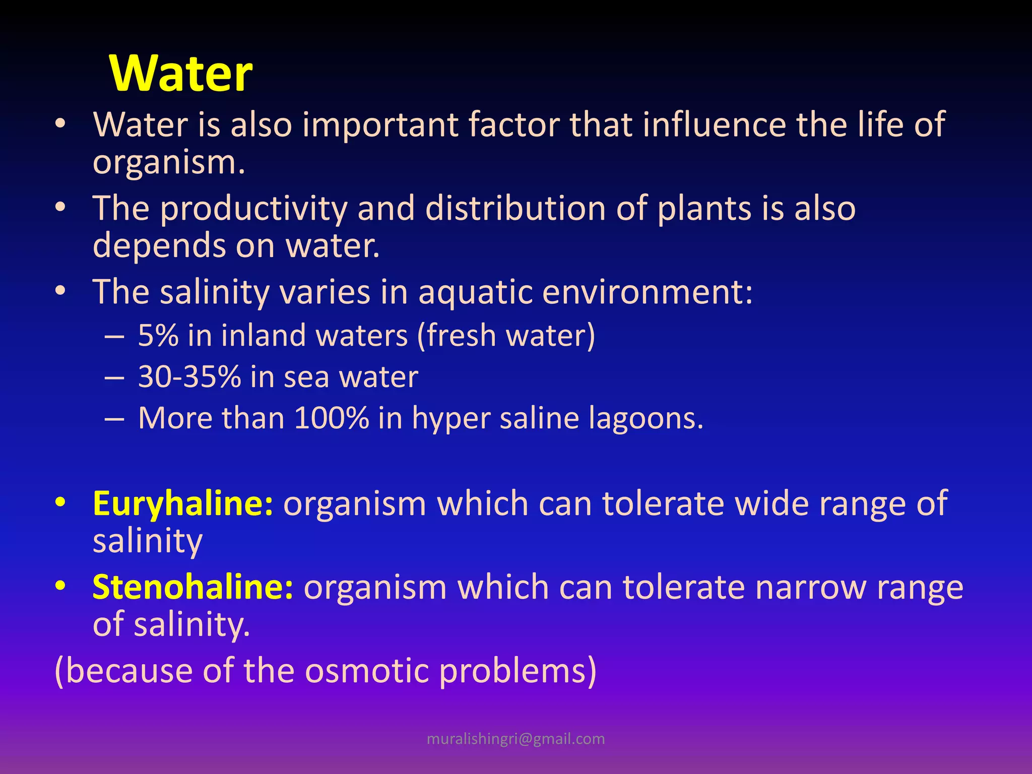 Water
• Water is also important factor that influence the life of
organism.
• The productivity and distribution of plants is also
depends on water.
• The salinity varies in aquatic environment:
– 5% in inland waters (fresh water)
– 30-35% in sea water
– More than 100% in hyper saline lagoons.
• Euryhaline: organism which can tolerate wide range of
salinity
• Stenohaline: organism which can tolerate narrow range
of salinity.
(because of the osmotic problems)
muralishingri@gmail.com
 