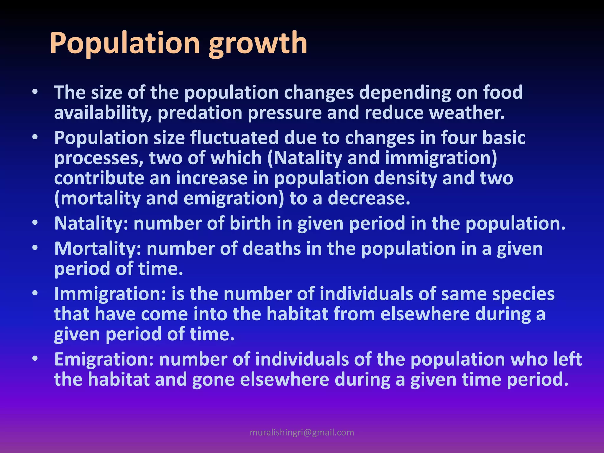 Population growth
• The size of the population changes depending on food
availability, predation pressure and reduce weather.
• Population size fluctuated due to changes in four basic
processes, two of which (Natality and immigration)
contribute an increase in population density and two
(mortality and emigration) to a decrease.
• Natality: number of birth in given period in the population.
• Mortality: number of deaths in the population in a given
period of time.
• Immigration: is the number of individuals of same species
that have come into the habitat from elsewhere during a
given period of time.
• Emigration: number of individuals of the population who left
the habitat and gone elsewhere during a given time period.
muralishingri@gmail.com
 