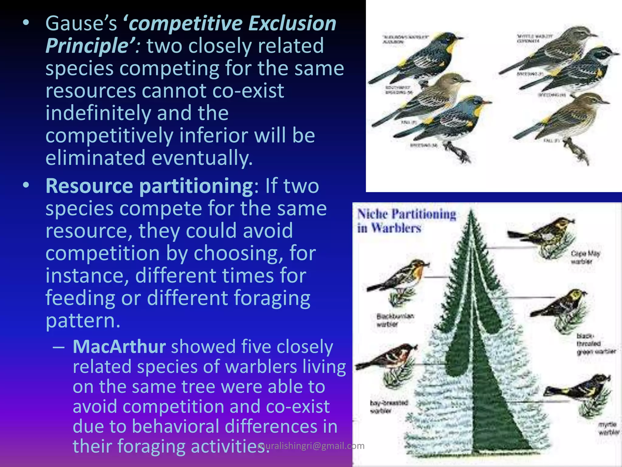 • Gause’s ‘competitive Exclusion
Principle’: two closely related
species competing for the same
resources cannot co-exist
indefinitely and the
competitively inferior will be
eliminated eventually.
• Resource partitioning: If two
species compete for the same
resource, they could avoid
competition by choosing, for
instance, different times for
feeding or different foraging
pattern.
– MacArthur showed five closely
related species of warblers living
on the same tree were able to
avoid competition and co-exist
due to behavioral differences in
their foraging activities.muralishingri@gmail.com
 