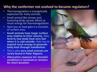Why the conformer not evolved to became regulators?
• Thermoregulation is energetically
expensive for many animals.
• Small animal like shrews and
humming birds cannot afford so
much energy for thermoregulation.
• Heat loss or heat gain is a function
of surface area.
• Small animals have larger surface
area relative to their volume, they
tend to lose body heat very fast
when it is cold outside; then has to
expend much energy to generate
body heat through metabolism.
• This is why very small animals are
rarely found in Polar Regions.
• Alternative response for stressful
conditions is localized or remains
for short duration.
muralishingri@gmail.com
 