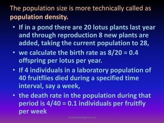 • If in a pond there are 20 lotus plants last year
and through reproduction 8 new plants are
added, taking the current population to 28,
• we calculate the birth rate as 8/20 = 0.4
offspring per lotus per year.
• If 4 individuals in a laboratory population of
40 fruitflies died during a specified time
interval, say a week,
• the death rate in the population during that
period is 4/40 = 0.1 individuals per fruitfly
per week
The population size is more technically called as
population density.
muralishingri@gmail.com
 
