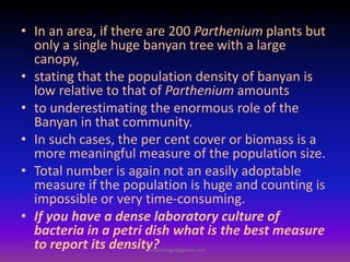 • In an area, if there are 200 Parthenium plants but
only a single huge banyan tree with a large
canopy,
• stating that the population density of banyan is
low relative to that of Parthenium amounts
• to underestimating the enormous role of the
Banyan in that community.
• In such cases, the per cent cover or biomass is a
more meaningful measure of the population size.
• Total number is again not an easily adoptable
measure if the population is huge and counting is
impossible or very time-consuming.
• If you have a dense laboratory culture of
bacteria in a petri dish what is the best measure
to report its density?muralishingri@gmail.com
 