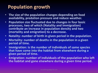 Population growth
• The size of the population changes depending on food
availability, predation pressure and reduce weather.
• Population size fluctuated due to changes in four basic
processes, two of which (Natality and immigration)
contribute an increase in population density and two
(mortality and emigration) to a decrease.
• Natality: number of birth in given period in the population.
• Mortality: number of deaths in the population in a given
period of time.
• Immigration: is the number of individuals of same species
that have come into the habitat from elsewhere during a
given period of time.
• Emigration: number of individuals of the population who left
the habitat and gone elsewhere during a given time period.
muralishingri@gmail.com
 