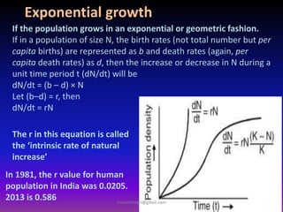 If the population grows in an exponential or geometric fashion.
If in a population of size N, the birth rates (not total number but per
capita births) are represented as b and death rates (again, per
capita death rates) as d, then the increase or decrease in N during a
unit time period t (dN/dt) will be
dN/dt = (b – d) × N
Let (b–d) = r, then
dN/dt = rN
Exponential growth
The r in this equation is called
the ‘intrinsic rate of natural
increase’
In 1981, the r value for human
population in India was 0.0205.
2013 is 0.586 muralishingri@gmail.com
 