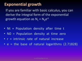 Exponential growth
• Nt = Population density after time t
• N0 = Population density at time zero
• r = intrinsic rate of natural increase
• e = the base of natural logarithms (2.71828)
If you are familiar with basic calculus, you can
derive the integral form of the exponential
growth equation as Nt = N0ert
muralishingri@gmail.com
 