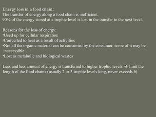 Energy loss in a food chain:
 The transfer of energy along a food chain is inefficient.
 90% of the energy stored at a trophic level is lost in the transfer to the next level.

 Reasons for the loss of energy:
 •Used up for cellular respiration
 •Converted to heat as a result of activities
 •Not all the organic material can be consumed by the consumer, some of it may be
  inaccessible
 •Lost as metabolic and biological wastes

 Less and less amount of energy is transferred to higher trophic levels  limit the
=length of the food chains (usually 2 or 3 trophic levels long, never exceeds 6)
 