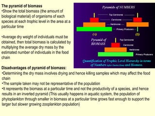 The pyramid of biomass
•Show the total biomass (the amount of
biological material) of organisms of each
species at each trophic level in the area at a
particular time

•Average dry weight of individuals must be
obtained, then total biomass is calculated by
multiplying the average dry mass by the
estimated number of individuals in the food
chain

Disadvantages of pyramid of biomass:
•Determining the dry mass involves drying and hence killing samples which may affect the food
chain
•The sample taken may not be representative of the population
•It represents the biomass at a particular time and not the productivity of a species, and hence
results in an inverted pyramid (This usually happens in aquatic system, the population of
phytoplankton through smaller in biomass at a particular time grows fast enough to support the
larger but slower growing zooplankton population)
 