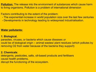 Pollution: The release into the environment of substances which cause harm
to living organisms. Pollution is a problem of international dimension

Factors contributing to the extent of the problem:
 - The exponential increase in world population size over the last few centuries
 - Developments in technology leading to widespread industrialisation.


Water pollutants:

1. Biological,
parasites, viruses, or bacteria which cause diseases or
could be of biological origin – animal wastes/ plant residues (which pollutes by
removing O2 from water because of the bacteria they support)

2. Chemicals:
detergents, pesticides, salts, oil-based products and fertilisers
cause health problems,
disrupt the functioning of the ecosystem.
 