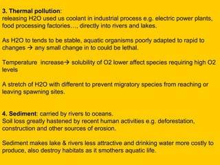 3. Thermal pollution:
releasing H2O used us coolant in industrial process e.g. electric power plants,
food processing factories…, directly into rivers and lakes.

As H2O to tends to be stable, aquatic organisms poorly adapted to rapid to
changes  any small change in to could be lethal.

Temperature increase solubility of O2 lower affect species requiring high O2
levels

A stretch of H2O with different to prevent migratory species from reaching or
leaving spawning sites.


4. Sediment: carried by rivers to oceans.
Soil loss greatly hastened by recent human activities e.g. deforestation,
construction and other sources of erosion.

Sediment makes lake & rivers less attractive and drinking water more costly to
produce, also destroy habitats as it smothers aquatic life.
 
