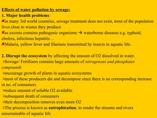 Effects of water pollution by sewage:
1. Major health problems:
  in many 3rd world countries, sewage treatment does not exist, most of the population
lives close to wastes they produce
  as excreta contains pathogenic organisms  waterborne diseases e.g. typhoid,
cholera, infectious hepatitis…
  Malaria, yellow fever and filariasis transmitted by insects in aquatic life.

2. Disrupt the ecosystem by affecting the amount of O2 dissolved in water.
  Sewage/ Fertilisers contains large amounts of nitrogenous and phosphates
compounds
  encourage growth of plants in aquatic ecosystems
  most of these producers die and decompose since there is no corresponding increase
in no. of consumers
  reduce amount of soluble O2 available
  subsequent death of consumers
  their decomposition removes even more O2
  The process is known as eutrophication, to render the streams and rivers
unsustainable of aquatic life
 