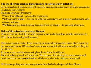 The use of environmental biotechnology in solving water pollution:
Sewage treatment plants employ the natural decomposition process of micro-organisms
to address the problems
Products of sewage treatment:
 •Micro-free effluent – returned to waterways
 •Nutrients-rich sludge – for use as fertiliser to improve soil structure and provide vital
 missing nutrients
 •Methane gas produced during decomposition of sludge – to generate electricity.

Roles of the microbes in sewage disposal
 Secret enzymes that digest solid organic wastes into harmless soluble substances &
CO2. Also feed on digested products.

  Remove organic matter from water by ensuring decomposition takes place mainly at
the treatment plants, O2 levels of waterways into which effluent released less likely to
be affected.
Remove water-soluble nitrates & phosphates from the effluent.
Both stimulates growth of producers. The process of enriching the environment with
nutrients known as eutrophication which causes harmful effects as discussed

 Eliminate pathogenic micro-organisms from both the sludge and the effluent.
 