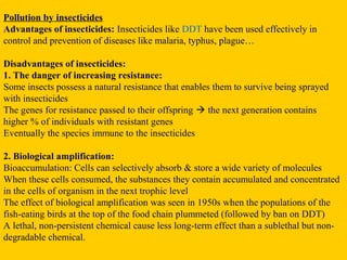 Pollution by insecticides
Advantages of insecticides: Insecticides like DDT have been used effectively in
control and prevention of diseases like malaria, typhus, plague…

Disadvantages of insecticides:
1. The danger of increasing resistance:
Some insects possess a natural resistance that enables them to survive being sprayed
with insecticides
The genes for resistance passed to their offspring  the next generation contains
higher % of individuals with resistant genes
Eventually the species immune to the insecticides

2. Biological amplification:
Bioaccumulation: Cells can selectively absorb & store a wide variety of molecules
When these cells consumed, the substances they contain accumulated and concentrated
in the cells of organism in the next trophic level
The effect of biological amplification was seen in 1950s when the populations of the
fish-eating birds at the top of the food chain plummeted (followed by ban on DDT)
A lethal, non-persistent chemical cause less long-term effect than a sublethal but non-
degradable chemical.
 