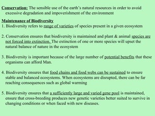 Conservation: The sensible use of the earth’s natural resources in order to avoid
 excessive degradation and impoverishment of the environment
Maintenance of Biodiversity
1. Biodiversity refers to range of varieties of species present in a given ecosystem

2. Conservation ensures that biodiversity is maintained and plant & animal species are
   not forced into extinction. The extinction of one or more species will upset the
   natural balance of nature in the ecosystem

3. Biodiversity is important because of the large number of potential benefits that these
   organisms can afford Man.

4. Biodiversity ensures that food chains and food webs can be sustained to ensure
   stable and balanced ecosystems. When ecosystems are disrupted, there can be far
   reaching consequences such as global warming

5. Biodiversity ensures that a sufficiently large and varied gene pool is maintained,
   ensure that cross-breeding produces new genetic varieties better suited to survive in
   changing conditions or when faced with new diseases.
 