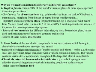 Why do we need to maintain biodiversity in different ecosystems?
1. Tropical forests contain 70% of the world’s vascular plants & more species per m2
 than a temperate forest.
- Chief source for pharmaceuticals e.g. quinine derived from the bark of Cinchona to
 treat malaria, morphine from the sap of poppy flower to relieve pain…
- Important sources of genetic stock for plant breeding e.g. a species of wild maize
 from Mexico found to be resistant to 5 of the world’s 7 most important corn viruses 
 important for corn-improvement programs
- Source of raw materials for different industries, eg latex from rubber plant, rattan
 used in the manufacture of furniture, cotton to make cloth
- Source of food; natural insecticides

2. Water bodies of the world with compounds in marine creatures which belong to
  chemical classes unknown amongst land animal
- Research into defence mechanisms of marine animals and plants – toxins e.g. the cone
  snail kills prey much larger than itself with a venom-containing harpoon. The venom
  contains various toxic compounds, enough to kill a large fish almost immediately
- Chemicals extracted from marine invertebrates e.g. corals & sponges more
  effective than existing pharmaceuticals in treating conditions such as cancer
- Major source of human food
 