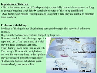Importance of fisheries:
- Fish – important sources of food (protein) – potentially renewable resources, as long
as enough breeding stock left  sustainable source of fish to be established
-Over-fishing can reduce fish populations to a point where they are unable to maintain
their numbers


Problems with fishing:
Methods of fishing do not discriminate between the target fish species & other sea
animals.
Huge number of marine creatures trapped by huge nets.
Once on board the ship, the target species
separated out of the rest, many of which
may be dead, dumped overboard.
Trawl fishing: does more than catch fish.
The heavy rollers used to weigh down
the nets flatten everything in their path as
they are dragged along the ocean floor
 devastate habitats which has taken
thousands of years to establish.
 