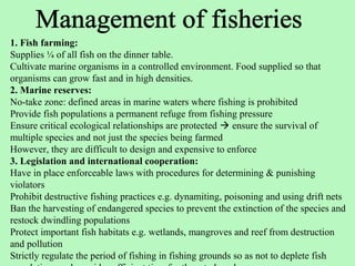 1. Fish farming:
Supplies ¼ of all fish on the dinner table.
Cultivate marine organisms in a controlled environment. Food supplied so that
organisms can grow fast and in high densities.
2. Marine reserves:
No-take zone: defined areas in marine waters where fishing is prohibited
Provide fish populations a permanent refuge from fishing pressure
Ensure critical ecological relationships are protected  ensure the survival of
multiple species and not just the species being farmed
However, they are difficult to design and expensive to enforce
3. Legislation and international cooperation:
Have in place enforceable laws with procedures for determining & punishing
violators
Prohibit destructive fishing practices e.g. dynamiting, poisoning and using drift nets
Ban the harvesting of endangered species to prevent the extinction of the species and
restock dwindling populations
Protect important fish habitats e.g. wetlands, mangroves and reef from destruction
and pollution
Strictly regulate the period of fishing in fishing grounds so as not to deplete fish
 