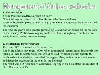 1. Reforestation:
Young trees and seed trees are not cut down
New seedlings are planted to replace the trees that were cut down
Major reforestation projects involve large plantations of single-species forests called
monocultures
The trees are grown for a specific purpose e.g. Eucalyptus or Acacia for the pulp and
paper industry. Profits from logging this kind of forest is high since machines can
easily be used, saving time and money.

2. Establishing forest reserves:
To ensure different varieties of trees survive
E.g. in the Chipko movement 1970s, when commercial loggers began large-scale tree
felling in India to supply wood that would be used for making tennis rackets, the
locals rushed into the forests ahead of the loggers, flung their arms around the trees
and dared the loggers to let the axes fall on their back
The result was a 15-year ban on commercial logging in the hills of the Indian State of
Uttar Pradash in 1980s
 