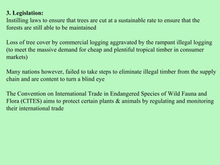 3. Legislation:
Instilling laws to ensure that trees are cut at a sustainable rate to ensure that the
forests are still able to be maintained

Loss of tree cover by commercial logging aggravated by the rampant illegal logging
(to meet the massive demand for cheap and plentiful tropical timber in consumer
markets)

Many nations however, failed to take steps to eliminate illegal timber from the supply
chain and are content to turn a blind eye

The Convention on International Trade in Endangered Species of Wild Fauna and
Flora (CITES) aims to protect certain plants & animals by regulating and monitoring
their international trade
 