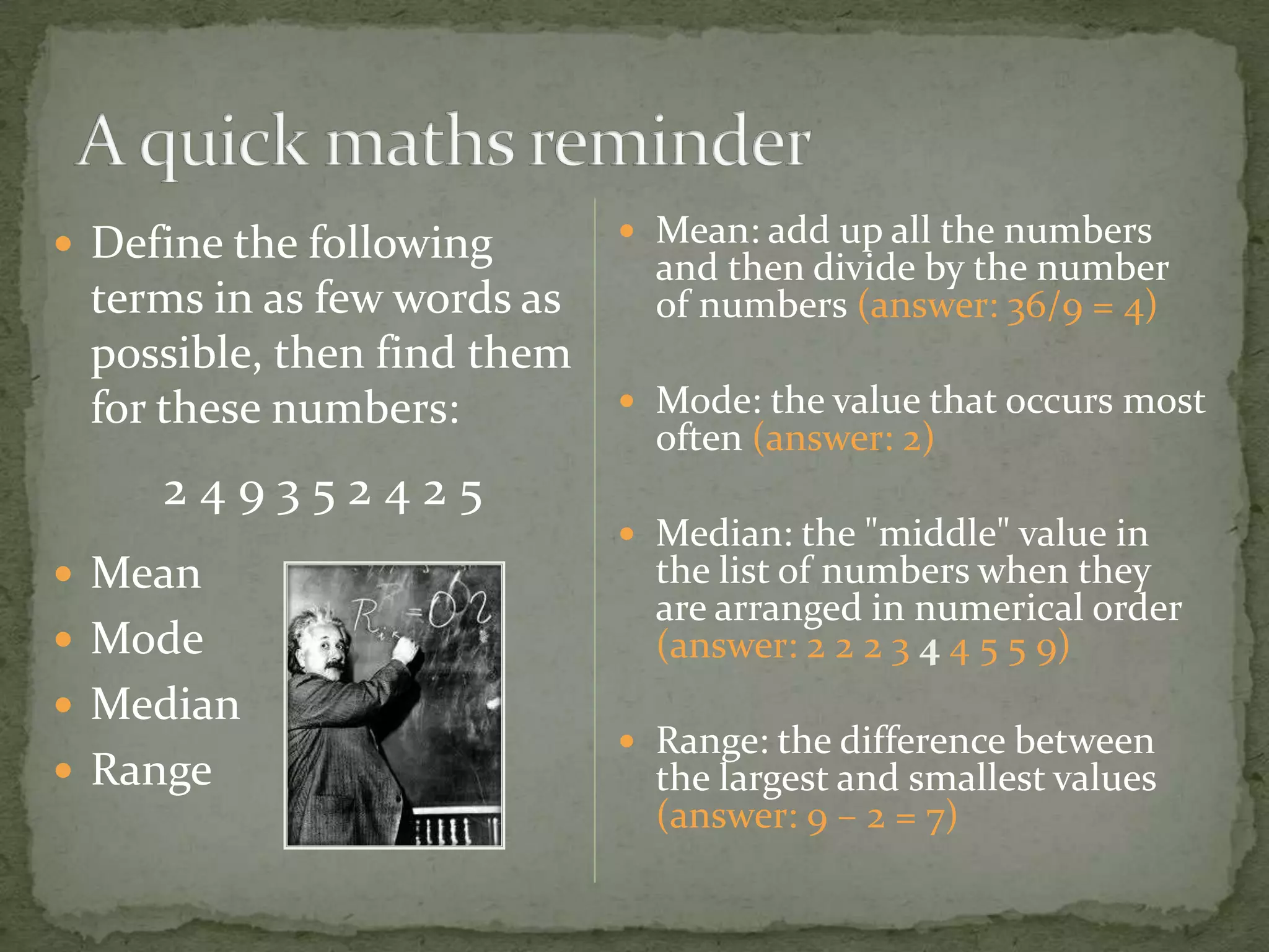 Define the following       Mean: add up all the numbers
                              and then divide by the number
 terms in as few words as     of numbers (answer: 36/9 = 4)
 possible, then find them
 for these numbers:          Mode: the value that occurs most
                              often (answer: 2)
     249352425
                             Median: the "middle" value in
 Mean                        the list of numbers when they
                              are arranged in numerical order
 Mode                        (answer: 2 2 2 3 4 4 5 5 9)
 Median
                             Range: the difference between
 Range                       the largest and smallest values
                              (answer: 9 – 2 = 7)
 