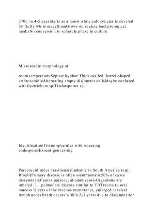 370C in 4-5 daysStarts as a moist white colonyLater is covered
by fluffy white mycelliumGrows on routine bacteriological
mediaNo conversion to spherule phase in culture
Microscopic morphology at
room temperatureSeptate hyphae Thick-walled, barrel-shaped
arthroconidiaAlternating empty disjunctor cellsMaybe confused
withGeotrichum sp.Trichosporon sp.
IdentificationTissue spherules with releasing
endosporesExoantigen testing
Paracoccidioides brasiliensisEndemic in South America (esp.
Brazil)Primary disease is often asymptomatic50% of cases
disseminateCauses paracoccidiodomycosisOrganisms are
mucosa Ulcers of the mucous membranes, enlarged cervical
lymph nodesDeath occurs within 2-3 years due to dissemination
 