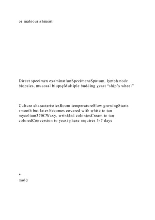 or malnourishment
Direct specimen examinationSpecimensSputum, lymph node
biopsies, mucosal biopsyMultiple budding yeast “ship’s wheel”
Culture characteristicsRoom temperatureSlow growingStarts
smooth but later becomes covered with white to tan
mycelium370CWaxy, wrinkled coloniesCream to tan
coloredConversion to yeast phase requires 3-7 days
*
mold
 