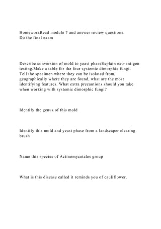 HomeworkRead module 7 and answer review questions.
Do the final exam
Describe conversion of mold to yeast phaseExplain exo-antigen
testing.Make a table for the four systemic dimorphic fungi.
Tell the specimen where they can be isolated from,
geographically where they are found, what are the most
identifying features. What extra precautions should you take
when working with systemic dimorphic fungi?
Identify the genus of this mold
Identify this mold and yeast phase from a landscaper clearing
brush
Name this species of Actinomycetales group
What is this disease called it reminds you of cauliflower.
 