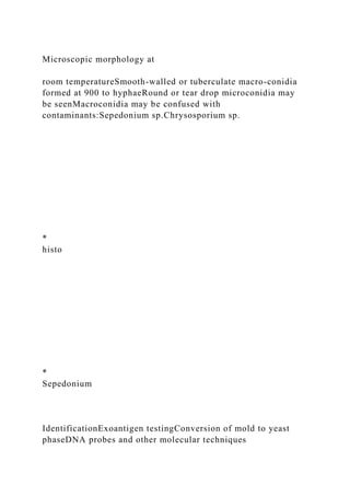 Microscopic morphology at
room temperatureSmooth-walled or tuberculate macro-conidia
formed at 900 to hyphaeRound or tear drop microconidia may
be seenMacroconidia may be confused with
contaminants:Sepedonium sp.Chrysosporium sp.
*
histo
*
Sepedonium
IdentificationExoantigen testingConversion of mold to yeast
phaseDNA probes and other molecular techniques
 