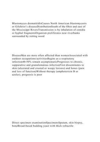 Blastomyces dermatitidisCauses North American blastomycosis
or Gilchrist’s diseaseDistributionSouth of the Ohio and east of
the Mississippi RiversTransmission is by inhalation of conidia
or hyphal fragmentsOrganism proliferates near riverbanks
surrounded by rotting wood
DiseaseMen are more often affected than womenAssociated with
outdoor occupations/activitiesBegins as a respiratory
infection40-50% remain asymptomaticProgresses to chronic,
suppurative and granulomatous infectionFirst disseminates to
skin (ulcerated and crusted or weepy lesions) and bones (pain
and loss of function)Without therapy (amphotericin B or
azoles), prognosis is poor
Direct specimen examinationSpecimensSputum, skin biopsy,
boneBroad-based budding yeast with thick refractile
 