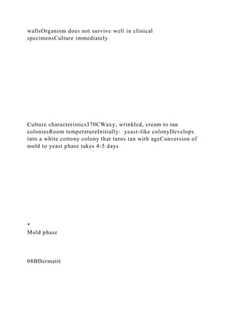 wallsOrganism does not survive well in clinical
specimensCulture immediately
Culture characteristics370CWaxy, wrinkled, cream to tan
coloniesRoom temperatureInitially: yeast-like colonyDevelops
into a white cottony colony that turns tan with ageConversion of
mold to yeast phase takes 4-5 days
*
Mold phase
08BDermatit
 