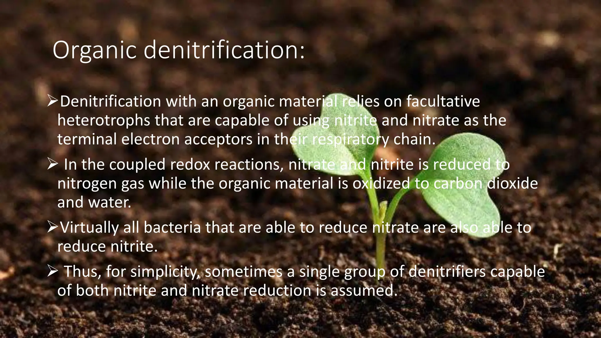 Organic denitrification:
➢Denitrification with an organic material relies on facultative
heterotrophs that are capable of using nitrite and nitrate as the
terminal electron acceptors in their respiratory chain.
➢ In the coupled redox reactions, nitrate and nitrite is reduced to
nitrogen gas while the organic material is oxidized to carbon dioxide
and water.
➢Virtually all bacteria that are able to reduce nitrate are also able to
reduce nitrite.
➢ Thus, for simplicity, sometimes a single group of denitrifiers capable
of both nitrite and nitrate reduction is assumed.
 
