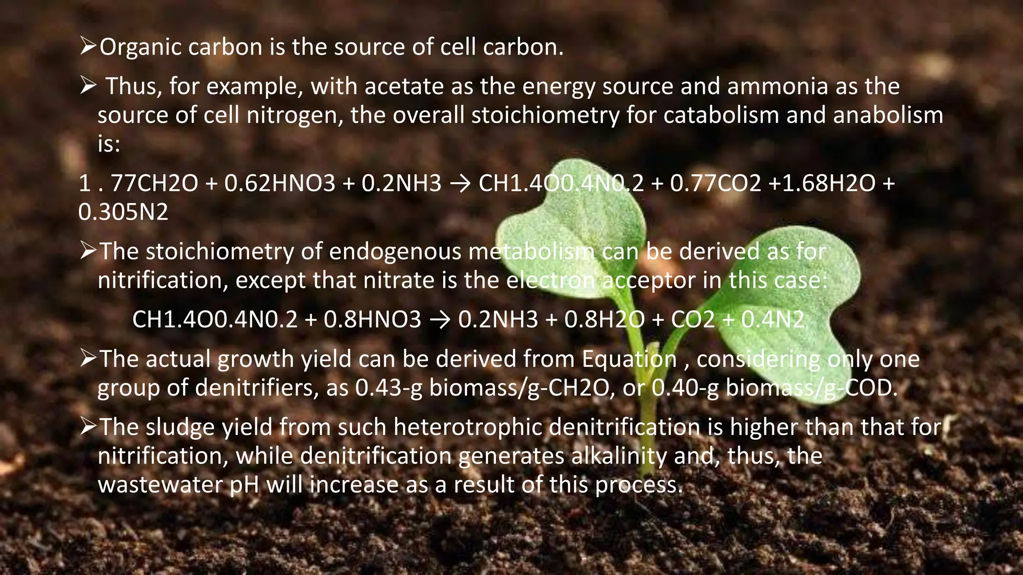 ➢Organic carbon is the source of cell carbon.
➢ Thus, for example, with acetate as the energy source and ammonia as the
source of cell nitrogen, the overall stoichiometry for catabolism and anabolism
is:
1 . 77CH2O + 0.62HNO3 + 0.2NH3 → CH1.4O0.4N0.2 + 0.77CO2 +1.68H2O +
0.305N2
➢The stoichiometry of endogenous metabolism can be derived as for
nitrification, except that nitrate is the electron acceptor in this case:
CH1.4O0.4N0.2 + 0.8HNO3 → 0.2NH3 + 0.8H2O + CO2 + 0.4N2
➢The actual growth yield can be derived from Equation , considering only one
group of denitrifiers, as 0.43-g biomass/g-CH2O, or 0.40-g biomass/g-COD.
➢The sludge yield from such heterotrophic denitrification is higher than that for
nitrification, while denitrification generates alkalinity and, thus, the
wastewater pH will increase as a result of this process.
 
