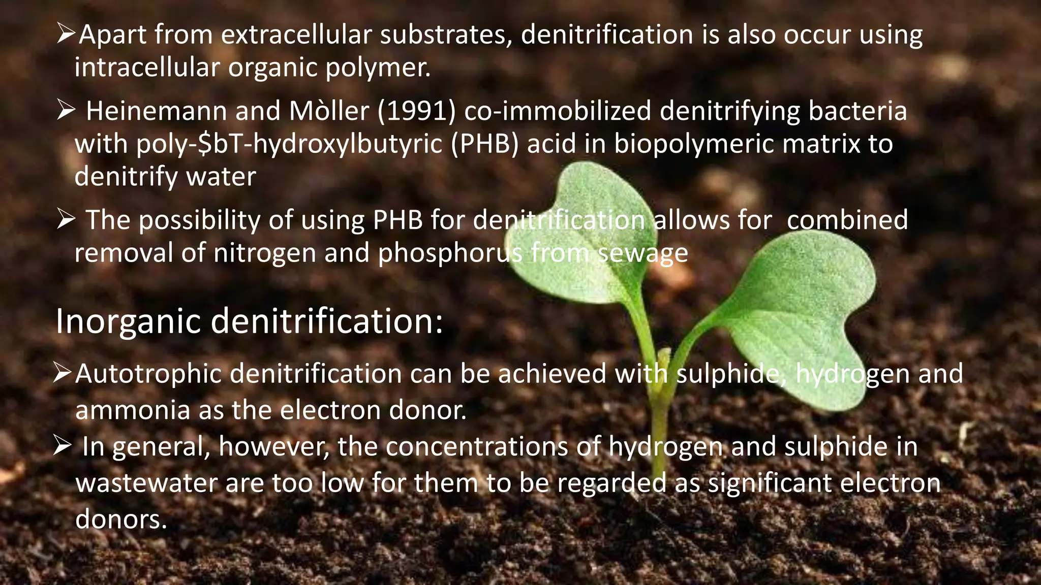 ➢Apart from extracellular substrates, denitrification is also occur using
intracellular organic polymer.
➢ Heinemann and Mòller (1991) co-immobilized denitrifying bacteria
with poly-$bT-hydroxylbutyric (PHB) acid in biopolymeric matrix to
denitrify water
➢ The possibility of using PHB for denitrification allows for combined
removal of nitrogen and phosphorus from sewage
Inorganic denitrification:
➢Autotrophic denitrification can be achieved with sulphide, hydrogen and
ammonia as the electron donor.
➢ In general, however, the concentrations of hydrogen and sulphide in
wastewater are too low for them to be regarded as significant electron
donors.
 