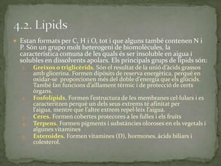  Estan formats per C, H i O, tot i que alguns també contenen N i
P. Són un grupo molt heterogeni de biomolècules, la
característica comuna de les quals és ser insoluble en aigua i
solubles en dissolvents apolars. Els principals grups de lípids són:
1. Greixos o triglicèrids. Són el resultat de la unió d’{cids grassos
amb glicerina. Formen dipòsits de reserva energètica, perqué en
oxidar-se proporcionen més del doble d’energia que els glúcids.
També fan funcions d’aïllament tèrmic i de protecció de certs
òrgans.
2. Fosfolípids. Formen l’estructura de les membranes cel·lulars i es
caracteritzen perquè un dels seus extrems té afinitat per
l’aigua, mentre que l’altre extrem repel·leix l’aigua.
3. Ceres. Formen cobertes protecores a les fulles i els fruits
4. Terpens. Formen pigments i substàncies oloroses en els vegetals i
algunes vitamines
5. Esteroides. Formen vitamines (D), hormones, àcids biliars i
colesterol.
 