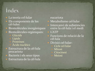  La teoria cel·lular
 Els components de les
cèl·lules
 Biomolècules inorgàniques
 Biomolècules orgàniques:
 Glúcids
 Lípids
 Proteïnes
 Àcids nuclèics
 Estructura de la cèl·lula
procariota
 Bacteris i els seus tipus
 Estructura de la cèl·lula
eucariota
 Metabolisme cel·lular
 Intercanvi de substàncies
entre la cèl·lula i el medi
 L’ATP
 Funcions de relació de la
cèl·lula
 Divisió cel·lular:
 Cicle cel·lular
 Mitosi
 Citocinesi
 Meiosi
 