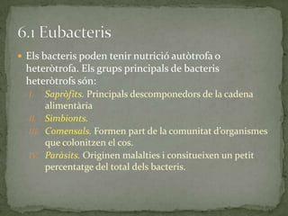  Els bacteris poden tenir nutrició autòtrofa o
heteròtrofa. Els grups principals de bacteris
heteròtrofs són:
I. Sapròfits. Principals descomponedors de la cadena
alimentària
II. Simbionts.
III. Comensals. Formen part de la comunitat d’organismes
que colonitzen el cos.
IV. Paràsits. Originen malalties i consitueixen un petit
percentatge del total dels bacteris.
 