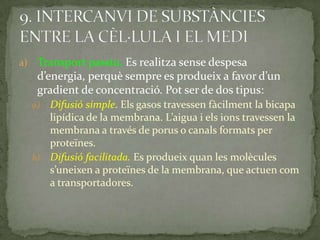 a) Transport passiu. Es realitza sense despesa
d’energia, perquè sempre es produeix a favor d’un
gradient de concentració. Pot ser de dos tipus:
a) Difusió simple. Els gasos travessen fàcilment la bicapa
lipídica de la membrana. L’aigua i els ions travessen la
membrana a través de porus o canals formats per
proteïnes.
b) Difusió facilitada. Es produeix quan les molècules
s’uneixen a proteïnes de la membrana, que actuen com
a transportadores.
 