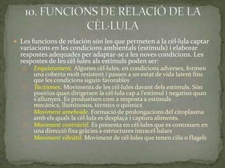  Les funcions de relación són les que permeten a la cèl·lula captar
variacions en les condicions ambientals (estímuls) i elaborar
respostes adequades per adaptar-se a les noves condicions. Les
respostes de les cèl·lules als estímuls poden ser:
a) Enquistament. Algunes cèl·lules, en condicions adverses, formen
una coberta molt resistent i passen a un estat de vida latent fins
que les condicions siguin favorables
b) Tactismes. Moviments de les cèl·lules davant dels estímuls. Són
positius quan dirigeixen la cèl·lula cap a l’estímul i negatius quan
s’allunyen. Es produeixen com a resposta a estímuls
mecànics, lluminosos, tèrmics o químics
c) Moviment ameboide. Formació de prolongacions del citoplasma
amb els quals la cèl·lula es desplaça i captura aliments.
d) Moviment contràctil. Es presenta en cèl·lules que es contrauen en
una direcció fixa gràcies a estructures intracel·lulars
e) Moviment vibràtil. Moviment de cèl·lules que tenen cilis o flagels
 