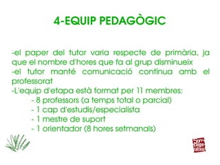 ­el  paper  del  tutor  varia  respecte  de  primària,  ja 
que el nombre d'hores que fa al grup disminueix 
­el  tutor  manté  comunicació  contínua  amb  el 
professorat
­L'equip d'etapa està format per 11 membres:
­ 8 professors (a temps total o parcial)
         ­ 1 cap d'estudis/especialista
­ 1 mestre de suport
­ 1 orientador (8 hores setmanals)
­el  paper  del  tutor  varia  respecte  de  primària,  ja 
que el nombre d'hores que fa al grup disminueix 
­el  tutor  manté  comunicació  contínua  amb  el 
professorat
­L'equip d'etapa està format per 11 membres:
­ 8 professors (a temps total o parcial)
         ­ 1 cap d'estudis/especialista
­ 1 mestre de suport
­ 1 orientador (8 hores setmanals)
4­EQUIP PEDAGÒGIC
 