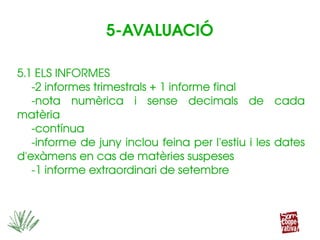 5.1 ELS INFORMES
­2 informes trimestrals + 1 informe final
­nota  numèrica  i  sense  decimals  de  cada 
matèria
­contínua
­informe de juny inclou feina per l'estiu i les dates 
d'exàmens en cas de matèries suspeses
­1 informe extraordinari de setembre
5.1 ELS INFORMES
­2 informes trimestrals + 1 informe final
­nota  numèrica  i  sense  decimals  de  cada 
matèria
­contínua
­informe de juny inclou feina per l'estiu i les dates 
d'exàmens en cas de matèries suspeses
­1 informe extraordinari de setembre
5­AVALUACIÓ
 
