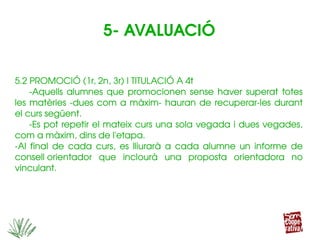 5.2 PROMOCIÓ (1r, 2n, 3r) I TITULACIÓ A 4t
­Aquells  alumnes  que  promocionen  sense  haver  superat  totes 
les matèries ­dues com a màxim­ hauran de recuperar­les durant 
el curs següent.
­Es pot repetir el mateix curs una sola vegada i dues vegades, 
com a màxim, dins de l'etapa.
­Al  final  de  cada  curs,  es  lliurarà  a  cada  alumne  un  informe  de 
consell orientador  que  inclourà  una  proposta  orientadora  no 
vinculant.
5.2 PROMOCIÓ (1r, 2n, 3r) I TITULACIÓ A 4t
­Aquells  alumnes  que  promocionen  sense  haver  superat  totes 
les matèries ­dues com a màxim­ hauran de recuperar­les durant 
el curs següent.
­Es pot repetir el mateix curs una sola vegada i dues vegades, 
com a màxim, dins de l'etapa.
­Al  final  de  cada  curs,  es  lliurarà  a  cada  alumne  un  informe  de 
consell orientador  que  inclourà  una  proposta  orientadora  no 
vinculant.
5­ AVALUACIÓ
 