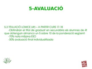 5.3 TITULACIÓ LOMCE (4t) – A PARTIR CURS 17­18
­Obtindran el títol de graduat en secundària els alumnes de 4t 
que obtenguin almanco un 5 sobre 10 de la ponderació següent:
­70% nota mitjana ESO
­30% avaluació final individualitzada
5.3 TITULACIÓ LOMCE (4t) – A PARTIR CURS 17­18
­Obtindran el títol de graduat en secundària els alumnes de 4t 
que obtenguin almanco un 5 sobre 10 de la ponderació següent:
­70% nota mitjana ESO
­30% avaluació final individualitzada
5-AVALUACIÓ
 