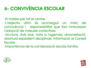 ­El mateix per tot el centre.
­L'objectiu  últim  és  aconseguir  un  marc  de 
convivència  i  responsabilitat  que  faci  innecessari 
l'adopció de mesures correctives.
­Accions.  Avís  oral,  nota  a  l'agenda,  amonestació, 
obertura expedient disciplinari. Informació al Consell 
Escolar.
­Importància de la col∙laboració escola­família.
­El mateix per tot el centre.
­L'objectiu  últim  és  aconseguir  un  marc  de 
convivència  i  responsabilitat  que  faci  innecessari 
l'adopció de mesures correctives.
­Accions.  Avís  oral,  nota  a  l'agenda,  amonestació, 
obertura expedient disciplinari. Informació al Consell 
Escolar.
­Importància de la col∙laboració escola­família.
6­ CONVIVÈNCIA ESCOLAR
 