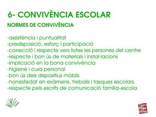 NORMES DE CONVIVÈNCIA
­assistència i puntualitat
­predisposició, esforç i participació
­correcció i respecte vers totes les persones del centre
­respecte i bon ús de materials i instal∙lacions
­implicació en la bona convivència
­higiene i cura personal
­bon ús dels dispositius mòbils
­honestedat en exàmens, treballs i tasques escolars
­respecte pels escrits de comunicació família­escola
NORMES DE CONVIVÈNCIA
­assistència i puntualitat
­predisposició, esforç i participació
­correcció i respecte vers totes les persones del centre
­respecte i bon ús de materials i instal∙lacions
­implicació en la bona convivència
­higiene i cura personal
­bon ús dels dispositius mòbils
­honestedat en exàmens, treballs i tasques escolars
­respecte pels escrits de comunicació família­escola
6­ CONVIVÈNCIA ESCOLAR
 