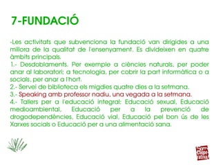 ­Les  activitats  que  subvenciona  la  fundació  van  dirigides  a  una 
millora  de  la  qualitat  de  l'ensenyament.  Es  divideixen  en  quatre 
àmbits principals.
1.­  Desdoblaments.  Per  exemple  a  ciències  naturals,  per  poder 
anar al laboratori; a tecnologia, per cobrir la part informàtica o a 
socials, per anar a l'hort.
2.­ Servei de biblioteca els migdies quatre dies a la setmana.
3.­ Speaking amb professor nadiu, una vegada a la setmana.
4.­  Tallers  per  a  l'educació  integral:  Educació  sexual,  Educació 
medioambiental,  Educació  per  a  la  prevenció  de 
drogodependències,  Educació  vial,  Educació  pel  bon  ús  de  les 
Xarxes socials o Educació per a una alimentació sana.
­Les  activitats  que  subvenciona  la  fundació  van  dirigides  a  una 
millora  de  la  qualitat  de  l'ensenyament.  Es  divideixen  en  quatre 
àmbits principals.
1.­  Desdoblaments.  Per  exemple  a  ciències  naturals,  per  poder 
anar al laboratori; a tecnologia, per cobrir la part informàtica o a 
socials, per anar a l'hort.
2.­ Servei de biblioteca els migdies quatre dies a la setmana.
3.­ Speaking amb professor nadiu, una vegada a la setmana.
4.­  Tallers  per  a  l'educació  integral:  Educació  sexual,  Educació 
medioambiental,  Educació  per  a  la  prevenció  de 
drogodependències,  Educació  vial,  Educació  pel  bon  ús  de  les 
Xarxes socials o Educació per a una alimentació sana.
7­FUNDACIÓ
 
